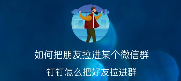 如何把朋友拉进某个微信群 钉钉怎么把好友拉进群？